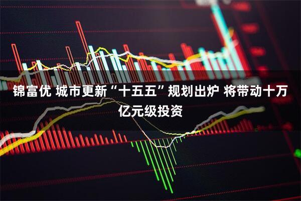 锦富优 城市更新“十五五”规划出炉 将带动十万亿元级投资