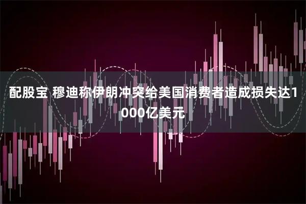 配股宝 穆迪称伊朗冲突给美国消费者造成损失达1000亿美元