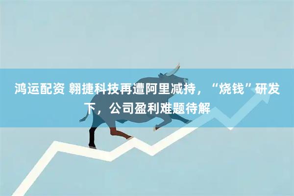 鸿运配资 翱捷科技再遭阿里减持，“烧钱”研发下，公司盈利难题待解
