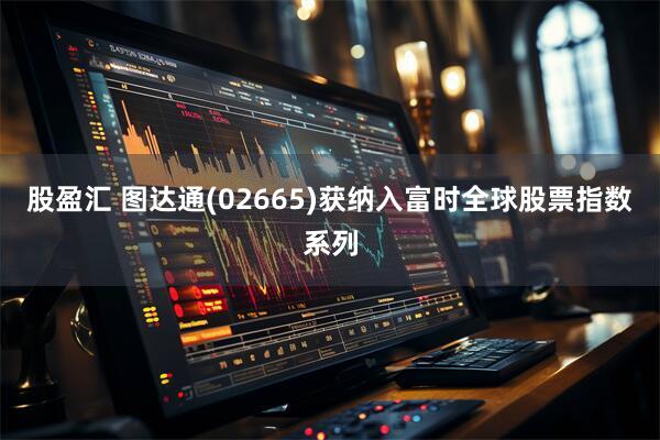 股盈汇 图达通(02665)获纳入富时全球股票指数系列