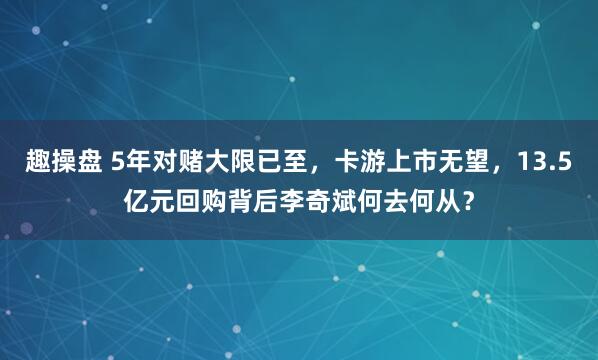 趣操盘 5年对赌大限已至，卡游上市无望，13.5亿元回购背后李奇斌何去何从？