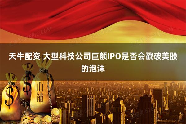 天牛配资 大型科技公司巨额IPO是否会戳破美股的泡沫