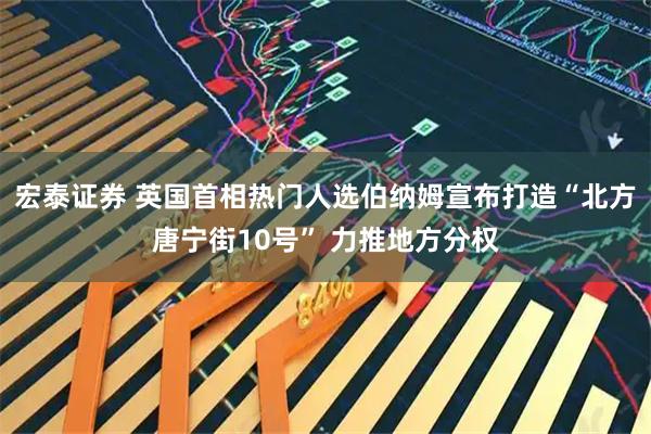 宏泰证券 英国首相热门人选伯纳姆宣布打造“北方唐宁街10号” 力推地方分权