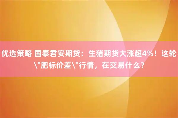 优选策略 国泰君安期货：生猪期货大涨超4%！这轮＂肥标价差＂行情，在交易什么？