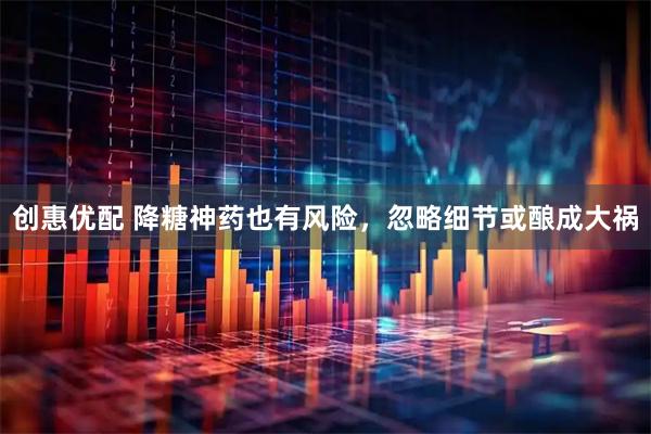 创惠优配 降糖神药也有风险，忽略细节或酿成大祸
