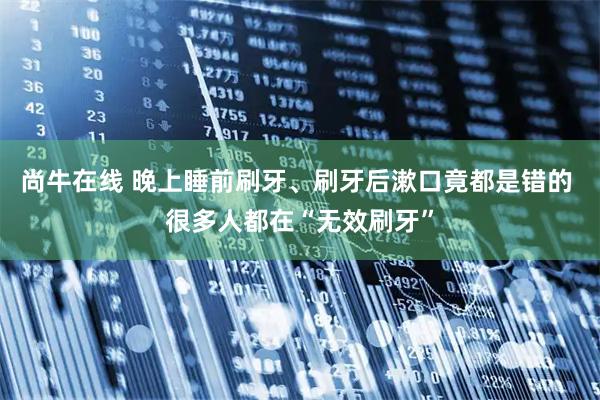 尚牛在线 晚上睡前刷牙、刷牙后漱口竟都是错的 很多人都在“无效刷牙”