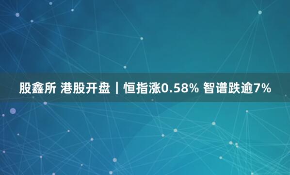 股鑫所 港股开盘｜恒指涨0.58% 智谱跌逾7%