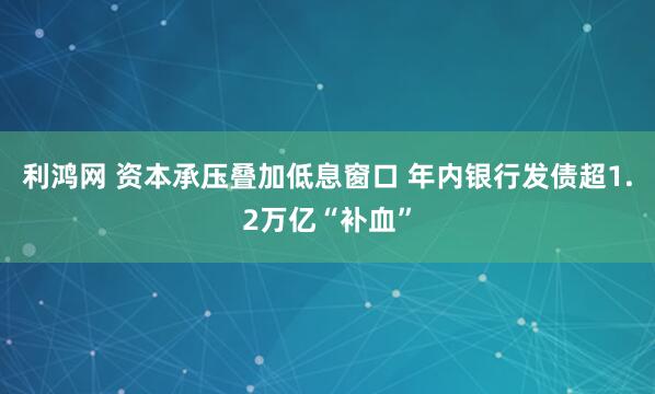 利鸿网 资本承压叠加低息窗口 年内银行发债超1.2万亿“补血”