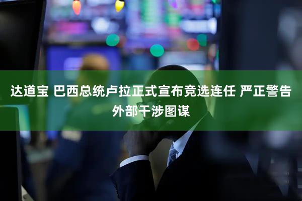 达道宝 巴西总统卢拉正式宣布竞选连任 严正警告外部干涉图谋