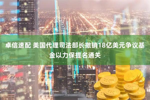 卓信速配 美国代理司法部长撤销18亿美元争议基金以力保提名通关