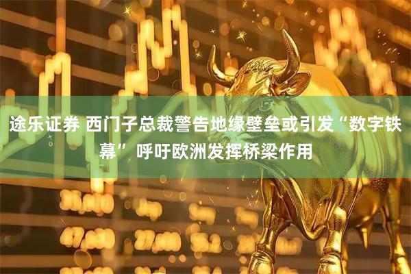 途乐证券 西门子总裁警告地缘壁垒或引发“数字铁幕” 呼吁欧洲发挥桥梁作用